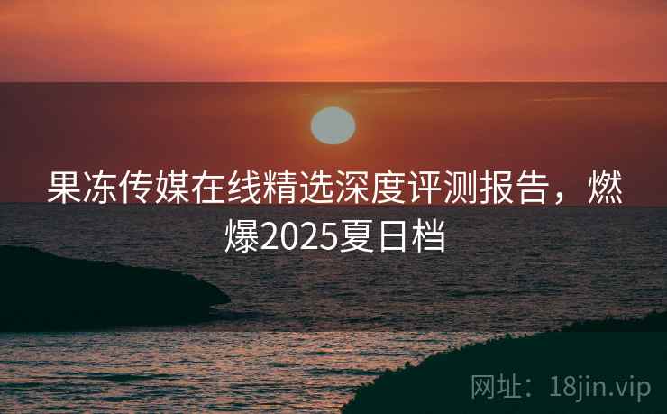 果冻传媒在线精选深度评测报告，燃爆2025夏日档