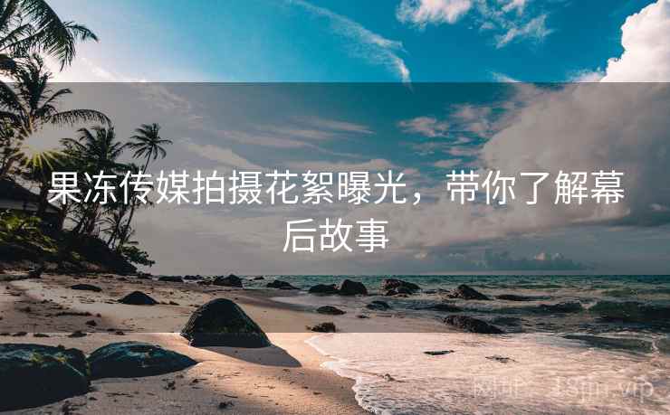 果冻传媒拍摄花絮曝光，带你了解幕后故事