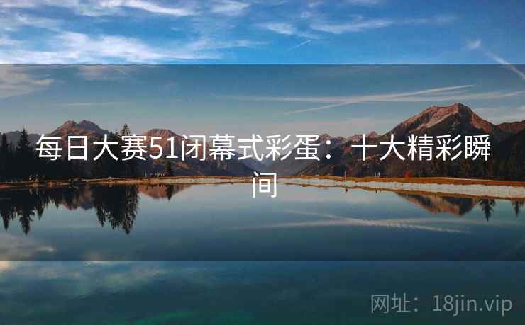 每日大赛51闭幕式彩蛋:十大精彩瞬间 每日大赛51闭幕式彩蛋:十大精彩瞬间