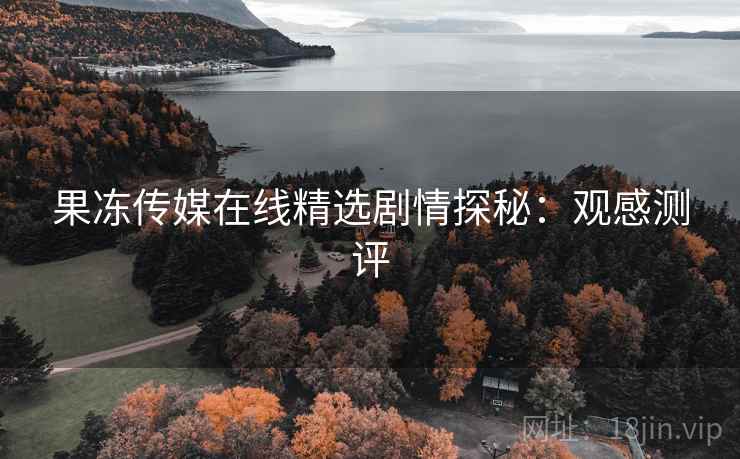 果冻传媒在线精选剧情探秘:观感测评 果冻传媒在线精选剧情探秘:观感测评