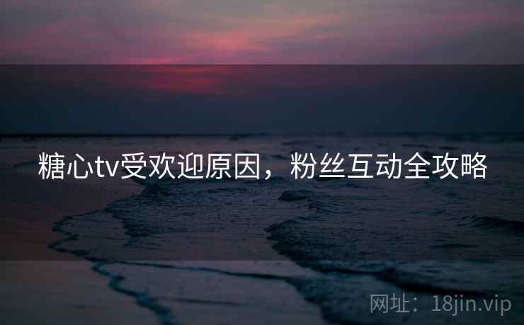 糖心tv受欢迎原因，粉丝互动全攻略